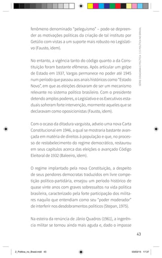 43
SÉRIE
CIDADANIA
E
POLÍTICA
|
2
|
POLÍTICA
NO
BRASIL
fenômeno denominado “peleguismo” – pode-se depreen-
der as motivações políticas da criação de tal instituto por
Getúlio com vistas a um suporte mais robusto no Legislati-
vo (Fausto, idem).
No entanto, a vigência tanto do código quanto a da Cons-
tituição foram bastante efêmeras. Após articular um golpe
de Estado em 1937, Vargas permanece no poder até 1945
num período que passou aos anais históricos como “Estado
Novo”, em que as eleições deixaram de ser um mecanismo
relevante no sistema político brasileiro. Com o presidente
detendo amplos poderes, o Legislativo e os Executivos esta-
duais sofreram forte intervenção, mormente aqueles que se
declaravam como oposicionistas (Fausto, idem).
Com o ocaso da ditadura varguista, adveio uma nova Carta
Constitucional em 1946, a qual se mostraria bastante avan-
çada em matéria de direitos à população e que, no proces-
so de restabelecimento do regime democrático, restaurou
em seus capítulos acerca das eleições o avançado Código
Eleitoral de 1932 (Baleeiro, idem).
O regime implantado pela nova Constituição, a despeito
de seus pendores democratas traduzidos em livre compe-
tição político-partidária, ensejou um período histórico de
quase vinte anos com graves sobressaltos na vida política
brasileira, caracterizado pela forte participação dos milita-
res naquilo que entendiam como seu “poder moderador”
de interferir nos desdobramentos políticos (Stepan, 1975).
Na esteira da renúncia de Jânio Quadros (1961), a ingerên-
cia militar se tornou ainda mais aguda e, dado o impasse
2_Politica_no_Brasil.indd 43 03/03/15 17:37
 