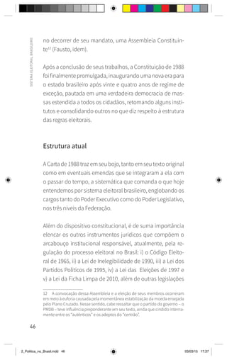46
SISTEMA
ELEITORAL
BRASILEIRO
no decorrer de seu mandato, uma Assembleia Constituin-
te12
(Fausto, idem).
Após a conclusão de seus trabalhos, a Constituição de 1988
foi finalmente promulgada, inaugurando uma nova era para
o estado brasileiro após vinte e quatro anos de regime de
exceção, pautada em uma verdadeira democracia de mas-
sas estendida a todos os cidadãos, retomando alguns insti-
tutos e consolidando outros no que diz respeito à estrutura
das regras eleitorais.
Estrutura atual
A Carta de 1988 traz em seu bojo, tanto em seu texto original
como em eventuais emendas que se integraram a ela com
o passar do tempo, a sistemática que comanda o que hoje
entendemos por sistema eleitoral brasileiro, englobando os
cargos tanto do Poder Executivo como do Poder Legislativo,
nos três níveis da Federação.
Além do dispositivo constitucional, é de suma importância
elencar os outros instrumentos jurídicos que compõem o
arcabouço institucional responsável, atualmente, pela re-
gulação do processo eleitoral no Brasil: i) o Código Eleito-
ral de 1965, ii) a Lei de Inelegibilidade de 1990, iii) a Lei dos
Partidos Políticos de 1995, iv) a Lei das Eleições de 1997 e
v) a Lei da Ficha Limpa de 2010, além de outras legislações
12 A convocação dessa Assembleia e a eleição de seus membros ocorreram
em meio à euforia causada pela momentânea estabilização da moeda ensejada
pelo Plano Cruzado. Nesse sentido, cabe ressaltar que o partido do governo – o
PMDB – teve influência preponderante em seu texto, ainda que cindido interna-
mente entre os “autênticos” e os adeptos do “centrão”.
2_Politica_no_Brasil.indd 46 03/03/15 17:37
 