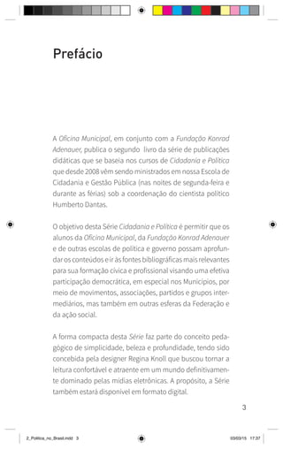 3
Prefácio
A Oficina Municipal, em conjunto com a Fundação Konrad
Adenauer, publica o segundo livro da série de publicações
didáticas que se baseia nos cursos de Cidadania e Política
que desde 2008 vêm sendo ministrados em nossa Escola de
Cidadania e Gestão Pública (nas noites de segunda-feira e
durante as férias) sob a coordenação do cientista político
Humberto Dantas.
O objetivo desta Série Cidadania e Política é permitir que os
alunos da Oficina Municipal, da Fundação Konrad Adenauer
e de outras escolas de política e governo possam aprofun-
darosconteúdoseiràsfontesbibliográficasmaisrelevantes
para sua formação cívica e profissional visando uma efetiva
participação democrática, em especial nos Municípios, por
meio de movimentos, associações, partidos e grupos inter-
mediários, mas também em outras esferas da Federação e
da ação social.
A forma compacta desta Série faz parte do conceito peda-
gógico de simplicidade, beleza e profundidade, tendo sido
concebida pela designer Regina Knoll que buscou tornar a
leitura confortável e atraente em um mundo definitivamen-
te dominado pelas mídias eletrônicas. A propósito, a Série
também estará disponível em formato digital.
2_Politica_no_Brasil.indd 3 03/03/15 17:37
 