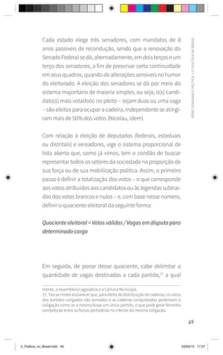 49
SÉRIE
CIDADANIA
E
POLÍTICA
|
2
|
POLÍTICA
NO
BRASIL
Cada estado elege três senadores, com mandatos de 8
anos passíveis de recondução, sendo que a renovação do
Senado Federal se dá, alternadamente, em dois terços e um
terço dos senadores, a fim de preservar certa continuidade
em seus quadros, quando de alterações sensíveis no humor
do eleitorado. A eleição dos senadores se dá por meio do
sistema majoritário de maioria simples, ou seja, o(s) candi-
dato(s) mais votado(s) no pleito – sejam duas ou uma vaga
– são eleitos para ocupar a cadeira, independente se atingi-
ram mais de 50% dos votos (Nicolau, idem).
Com relação à eleição de deputados (federais, estaduais
ou distritais) e vereadores, vige o sistema proporcional de
lista aberta que, como já vimos, tem o condão de buscar
representar todos os setores da sociedade na proporção de
sua força ou de sua mobilização política. Assim, o primeiro
passo é definir a totalização dos votos – o que corresponde
aos votos atribuídos aos candidatos ou às legendas subtraí-
dos dos votos brancos e nulos – e, com base nesse número,
definir o quociente eleitoral da seguinte forma:
Quociente eleitoral = Votos válidos / Vagas em disputa para
determinado cargo
Em seguida, de posse desse quociente, cabe delimitar a
quantidade de vagas destinadas a cada partido,15
a qual
mente, a Assembleia Legislativa e a Câmara Municipal.
15 Faz-se mister esclarecer que, para efeito de distribuição de cadeiras, os votos
dos partidos coligados são somados e as cadeiras conquistadas pertencem à
coligação como se a mesma fosse um único partido, o que pode gerar ferrenha
competição entre as forças partidárias no interior da mesma coligação.
2_Politica_no_Brasil.indd 49 03/03/15 17:37
 