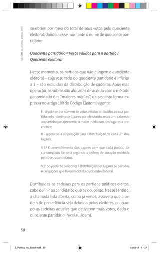 50
SISTEMA
ELEITORAL
BRASILEIRO
se obtém por meio do total de seus votos pelo quociente
eleitoral, dando a esse montante o nome de quociente par-
tidário:
Quociente partidário = Votos válidos para o partido /
Quociente eleitoral
Nesse momento, os partidos que não atingem o quociente
eleitoral – cujo resultado do quociente partidário é inferior
a 1 – são excluídos da distribuição de cadeiras. Após essa
operação, as sobras são alocadas de acordo com o método
denominado das “maiores médias”, da seguinte forma ex-
pressa no artigo 109 do Código Eleitoral vigente:
I – dividir-se-á o número de votos válidos atribuídos a cada par-
tido pelo número de lugares por ele obtido, mais um, cabendo
ao partido que apresentar a maior média um dos lugares a pre-
encher;
II – repetir-se-á a operação para a distribuição de cada um dos
lugares.
§ 1o
O preenchimento dos lugares com que cada partido for
contemplado far-se-á segundo a ordem de votação recebida
pelos seus candidatos.
§ 2o
Só poderão concorrer à distribuição dos lugares os partidos
e coligações que tiverem obtido quociente eleitoral.
Distribuídas as cadeiras para os partidos políticos eleitos,
cabe definir os candidatos que as ocuparão. Nesse sentido,
a chamada lista aberta, como já vimos, assevera que a or-
dem de precedência seja definida pelos eleitores, ocupan-
do as cadeiras aqueles que detiverem mais votos, dado o
quociente partidário (Nicolau, idem).
2_Politica_no_Brasil.indd 50 03/03/15 17:37
 