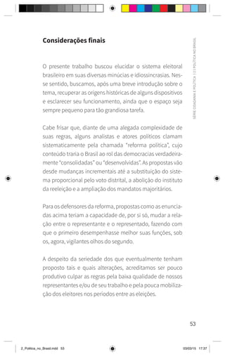 53
SÉRIE
CIDADANIA
E
POLÍTICA
|
2
|
POLÍTICA
NO
BRASIL
Considerações finais
O presente trabalho buscou elucidar o sistema eleitoral
brasileiro em suas diversas minúcias e idiossincrasias. Nes-
se sentido, buscamos, após uma breve introdução sobre o
tema, recuperar as origens históricas de alguns dispositivos
e esclarecer seu funcionamento, ainda que o espaço seja
sempre pequeno para tão grandiosa tarefa.
Cabe frisar que, diante de uma alegada complexidade de
suas regras, alguns analistas e atores políticos clamam
sistematicamente pela chamada “reforma política”, cujo
conteúdo traria o Brasil ao rol das democracias verdadeira-
mente “consolidadas” ou “desenvolvidas”. As propostas vão
desde mudanças incrementais até a substituição do siste-
ma proporcional pelo voto distrital, a abolição do instituto
da reeleição e a ampliação dos mandatos majoritários.
Para os defensores da reforma, propostas como as enuncia-
das acima teriam a capacidade de, por si só, mudar a rela-
ção entre o representante e o representado, fazendo com
que o primeiro desempenhasse melhor suas funções, sob
os, agora, vigilantes olhos do segundo.
A despeito da seriedade dos que eventualmente tenham
proposto tais e quais alterações, acreditamos ser pouco
produtivo culpar as regras pela baixa qualidade de nossos
representantes e/ou de seu trabalho e pela pouca mobiliza-
ção dos eleitores nos períodos entre as eleições.
2_Politica_no_Brasil.indd 53 03/03/15 17:37
 