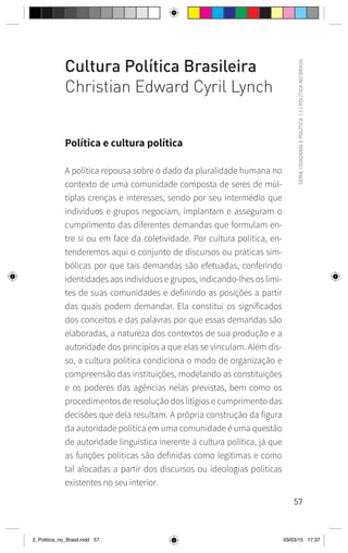 57
SÉRIE
CIDADANIA
E
POLÍTICA
|
2
|
POLÍTICA
NO
BRASIL
Cultura Política Brasileira
Christian Edward Cyril Lynch
Política e cultura política
A política repousa sobre o dado da pluralidade humana no
contexto de uma comunidade composta de seres de múl-
tiplas crenças e interesses, sendo por seu intermédio que
indivíduos e grupos negociam, implantam e asseguram o
cumprimento das diferentes demandas que formulam en-
tre si ou em face da coletividade. Por cultura política, en-
tenderemos aqui o conjunto de discursos ou práticas sim-
bólicas por que tais demandas são efetuadas, conferindo
identidades aos indivíduos e grupos, indicando-lhes os limi-
tes de suas comunidades e definindo as posições a partir
das quais podem demandar. Ela constitui os significados
dos conceitos e das palavras por que essas demandas são
elaboradas, a natureza dos contextos de sua produção e a
autoridade dos princípios a que elas se vinculam. Além dis-
so, a cultura política condiciona o modo de organização e
compreensão das instituições, modelando as constituições
e os poderes das agências nelas previstas, bem como os
procedimentos de resolução dos litígios e cumprimento das
decisões que dela resultam. A própria construção da figura
da autoridade política em uma comunidade é uma questão
de autoridade linguística inerente à cultura política, já que
as funções políticas são definidas como legítimas e como
tal alocadas a partir dos discursos ou ideologias políticas
existentes no seu interior.
2_Politica_no_Brasil.indd 57 03/03/15 17:37
 