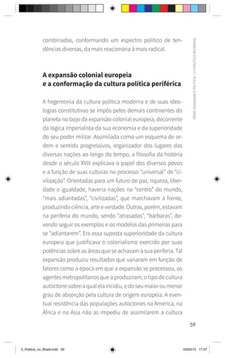 59
SÉRIE
CIDADANIA
E
POLÍTICA
|
2
|
POLÍTICA
NO
BRASIL
combinadas, conformando um espectro político de ten-
dências diversas, da mais reacionária à mais radical.
A expansão colonial europeia
e a conformação da cultura política periférica
A hegemonia da cultura política moderna e de suas ideo-
logias constitutivas se impôs pelos demais continentes do
planeta no bojo da expansão colonial europeia, decorrente
da lógica imperialista da sua economia e da superioridade
do seu poder militar. Assimilada como um esquema de or-
dem e sentido progressivos, organizador dos lugares das
diversas nações ao longo do tempo, a filosofia da história
desde o século XVIII explicava o papel dos diversos povos
e a função de suas culturas no processo “universal” de “ci-
vilização”. Orientadas para um futuro de paz, riqueza, liber-
dade e igualdade, haveria nações no “centro” do mundo,
“mais adiantadas”, “civilizadas”, que marchavam à frente,
produzindo ciência, arte e verdade. Outras, porém, estavam
na periferia do mundo, sendo “atrasadas”, “bárbaras”, de-
vendo seguir os exemplos e os modelos das primeiras para
se “adiantarem”. Era essa suposta superioridade da cultura
europeia que justificava o colonialismo exercido por suas
potências sobre as áreas que se achavam à sua periferia. Tal
expansão produziu resultados que variaram em função de
fatores como a época em que a expansão se processou, os
agentes metropolitanos que a produziram, o tipo de cultura
autóctone sobre a qual ela incidiu, e do seu maior ou menor
grau de absorção pela cultura de origem europeia. A even-
tual resistência das populações autóctones na América, na
África e na Ásia não as impediu de assimilarem a cultura
2_Politica_no_Brasil.indd 59 03/03/15 17:37
 