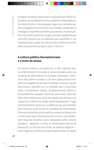 60
CULTURA
POLÍTICA
BRASILEIRA
europeia, condição mesma para a aquisição dos meios ne-
cessários ao seu fortalecimento e posterior independência;
da mesma forma, à emancipação seguiu-se a tentativa por
eles perseguida de construírem seus Estados adaptando as
ideologias e experiências históricas europeias. A cultura po-
lítica dos países periféricos surgiu, portanto, produzida por
uma elite colonial que se esforçava para apreender a sua
realidade local a partir do instrumental analítico fornecido
pela cultura política europeia, isto é, “cêntrica”.
A cultura política iberoamericana
e o tema do atraso
Na América Ibérica, em particular, a elite colonial esta-
va umbilicalmente vinculada à cultura europeia, pela sua
condição de descendente do europeu colonizador. Valen-
do-se dos valores europeus e de seus pressupostos etno-
cêntricos, julgados de alcance e validade universais, aquela
elite tendia a perceber-se e à realidade que a circundava
como culturalmente exótica, qualitativamente inferior e
temporalmente atrasada. Absorvida pela maior parte das
elites ibero-americanas, essa concepção que distinguia as
nações por critérios de tempo (presente/passado) e lugar
(centro/periferia) repercutiu na definição de suas identida-
des nacionais, na forma de um complexo de inferioridade.
O etnocentrismo da cultura política europeia a levava a ver
a maior parte das características de sua terra, que destoa-
vam daquelas descritas como adequadas pelos autores
europeus – geografia, o clima, as combinações étnicas da
população, as técnicas de cultivo, as práticas religiosas –,
como negativas. As diferenças quantitativas entre as nações
2_Politica_no_Brasil.indd 60 03/03/15 17:37
 