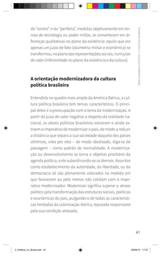61
SÉRIE
CIDADANIA
E
POLÍTICA
|
2
|
POLÍTICA
NO
BRASIL
do “centro” e da “periferia”, medidas objetivamente em ter-
mos de tecnologia ou poder militar, se converteram em di-
ferenças qualitativas no plano da existência: aquilo que era
apenas um juízo de fato (assimetria militar e econômica) se
transformou,noplanodasrepresentaçõessociais,numjuízo
de valor (inferioridade no plano da existência e da cultura).
A orientação modernizadora da cultura
política brasileira
Entendida no quadro mais amplo da América Ibérica, a cul-
tura política brasileira tem temas característicos. O princi-
pal deles é a preocupação com o tema da modernização. A
partir do juízo de valor negativo a respeito da realidade na-
cional, os atores políticos brasileiros extraíram e ainda ex-
traem o imperativo de modernizar o país, de modo a reduzir
a distância que separa a sua sociedade daquela dos países
cêntricos, vista por eles – de modo idealizado, diga-se de
passagem – como padrão de normalidade. A moderniza-
ção ou desenvolvimento se torna o objetivo prioritário da
agenda política, a ele subordinando-se os demais. Assuntos
como estabelecimento da autoridade, da liberdade, ou da
democracia só são plenamente valorados na medida em
que favorecem ou pelo menos não colidam com o impe-
rativo modernizador. Modernizar significa superar o atraso
político pela transformação das estruturas sociais, políticas
e econômicas do país, purgando-o de todas as característi-
cas herdadas da colonização ibérica, reputada responsável
pela sua condição atrasada.
2_Politica_no_Brasil.indd 61 03/03/15 17:37
 