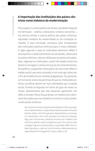 62
CULTURA
POLÍTICA
BRASILEIRA
A importação das instituições dos países cên-
tricos como indutora da modernização
Para superar a cultura política do atraso, resultante daquela
má formação – católica, absolutista, lusitana, escravista –,
era preciso emular a cultura política dos países cêntricos,
reputados modelos da modernidade ou da civilização al-
mejada. E essa emulação começava pela transposição
das instituições políticas cêntricas para a nossa realidade.
A regra segundo a qual as instituições deveriam refletir e
acompanhar o desenvolvimento da sociedade, válida para
os países cêntricos, não era válida para os países atrasados.
Aqui, organizar as instituições a partir do estado social nos
levaria a consagrar o atraso em que já nos encontraríamos.
Na periferia, o papel das instituições não seria o de refletir o
estado social, que seria atrasado, e sim o de agir sobre ele,
a fim de modificá-lo em sentido progressista. Há, portanto,
um consenso acerca da premissa de que as instituições po-
líticas e jurídicas devem ser mais adiantadas que o estado
social, ficando as disputas em torno do grau de maior ou
menor adiantamento que elas deveriam apresentar. Em
1843, o senador Paula Sousa deixou um testemunho admi-
rável das razões que nos impeliam a emular a cultura políti-
ca dos países cêntricos:
Nós nascemos ontem; passamos do estado de colônia para go-
verno representativo; a nação de que fazíamos parte e de quem
éramos colônia não tinha governo representativo; era escrava
[i.e. absolutista] e até muito atrasada na escala da civilização;
logo, para marcharmos, havemos de tomar por modelo e por
norte essa grande nação [a Inglaterra], que lutou séculos para
conseguir o governo representativo, e que desde 1688 o tem es-
tável e glorioso, e cada vez mais firmando e desenvolvendo as
regras desta forma de governo”. (Sousa, 1843, p. 25)
2_Politica_no_Brasil.indd 62 03/03/15 17:37
 