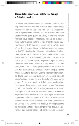 63
SÉRIE
CIDADANIA
E
POLÍTICA
|
2
|
POLÍTICA
NO
BRASIL
Os modelos cêntricos: Inglaterra, França
e Estados Unidos
Os modelos de países modernos a serem emulados no Bra-
sil para fomentar o progresso brasileiro e retirá-lo do atraso
foram quase sempre três: Inglaterra, França e Estados Uni-
dos. A Inglaterra era a favorita de liberais como o senador
Costa Ferreira, para quem, em 1840, os ingleses haviam
“elevado a sua nação ao maior grau possível de felicidade,
força e glória, como na terra se não encontra nação algu-
ma” (Ferreira, 1840). Essa admiração chegaria ao ápice meio
século depois na opinião de Rui Barbosa, no início da déca-
da de 1890: “Na obra da civilização ocidental não há, talvez,
mais que três papéis supremos: o da Judeia, berço do mo-
noteísmo e do Cristo; o da Grécia, criadora das artes e da
filosofia; o da Inglaterra, pátria do governo representativo e
mãe das nações livres: bendita esta raça providencial” (Bar-
bosa, 1932, p. 94). Já a França era preferida por aqueles de
viés mais estatizante, ou que destacavam o seu papel como
matriz civilizatório do mundo, como o conservador Viscon-
de de São Lourenço, para quem, em 1871, àquela nação se
devia “mais da metade do bem da civilização a que temos
chegado”; ela era “a grande nação latina que marcha à fren-
tedospovosdestaraçaaquenóspertencemos”(SãoLoren-
ço, 1871). Os Estados Unidos, porém, também encantavam
a elite política brasileira, por serem vistos como a materiali-
zação americana da invejada civilização inglesa. O senador
Lopes Gama afirmava já em 1839: “Citamos todos os dias
aqui os Estados Unidos como modelo” (Gama, sessão de 2
de julho de 1839). Oitenta anos depois, o próprio presidente
da República, Epitácio Pessoa, lançaria mão daqueles argu-
mentos para explicar por que o Brasil haveria de seguir, em
2_Politica_no_Brasil.indd 63 03/03/15 17:37
 