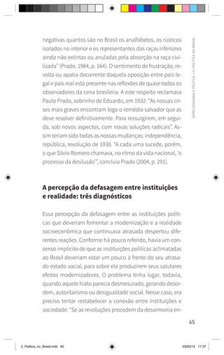 65
SÉRIE
CIDADANIA
E
POLÍTICA
|
2
|
POLÍTICA
NO
BRASIL
negativas quantos são no Brasil os analfabetos, os rústicos
isolados no interior e os representantes das raças inferiores
ainda não extintas ou anuladas pela absorção na raça civi-
lizada” (Prado, 1984, p. 164). O sentimento de frustração, re-
volta ou apatia decorrente daquela oposição entre país le-
gal e país real está presente nas reflexões de quase todos os
observadores da cena brasileira. A este respeito reclamava
Paulo Prado, sobrinho de Eduardo, em 1932: “As nossas cri-
ses mais graves encontram logo o remédio salvador que as
deve resolver definitivamente. Para ressurgirem, em segui-
da, sob novos aspectos, com novas soluções radicais”. As-
sim teriam sido todas as nossas mudanças: independência,
república, revolução de 1930. “A cada uma sucede, porém,
o que Silvio Romero chamava, no ritmo da vida nacional, ‘o
processo da desilusão’”, concluía Prado (2004, p. 291).
A percepção da defasagem entre instituições
e realidade: três diagnósticos
Essa percepção da defasagem entre as instituições políti-
cas que deveriam fomentar a modernização e a realidade
socioeconômica que continuava atrasada despertou dife-
rentes reações. Conforme há pouco referido, havia um con-
senso implícito de que as instituições políticas aclimatadas
ao Brasil deveriam estar um pouco à frente do seu atrasa-
do estado social, para sobre ela produzirem seus salutares
efeitos modernizadores. O problema tinha lugar, todavia,
quando aquele hiato parecia desmesurado, gerando desor-
dem, autoritarismo ou desigualdade social. Nesse caso, era
preciso tentar restabelecer a conexão entre instituições e
sociedade: “Se as revoluções procedem da desarmonia en-
2_Politica_no_Brasil.indd 65 03/03/15 17:37
 