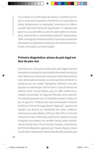 66
CULTURA
POLÍTICA
BRASILEIRA
tre as ideias e as instituições dos povos, é evidente que to-
das as vezes que se puderem harmonizar as instituições às
ideias, desaparecem as revoluções”, reconhecia em 1844 o
senador Bernardo Pereira de Vasconcelos. “A sabedoria do
governo, a sua previdência, está em saber atalhar as revolu-
ções, satisfazendo as necessidades públicas” (Vasconcelos,
1844). Ao longo da história brasileira, houve pelo menos três
percepções ou diagnósticos possíveis do mal funcionamen-
to das instituições, a ensejar reações.
Primeiro diagnóstico: atraso do país legal em
face do país real
A primeira era a de que as instituições (país legal) estariam
atrasadasemrelaçãoàsnecessidadesdoestadosocial(país
real). Nesse caso, queixando-se de que instituições políticas
eram demasiado atrasadas, os atores políticos tenderam a
rejeitá-las por seu caráter “retrógrado”, pedindo a sua ade-
quação ou substituição. Este foi tanto o caso de liberais do
Império como Tavares Bastos, que em 1862 condenava o
modelo conservador do Segundo Reinado como autoritá-
rio e descompassado com a civilização europeia. Tratava-se
de um governo “herdeiro dos bem-aventurados ministros
do Reino Unido de Portugal, Brasil e Algarves”; “governo de
retardo” que deveria ser substituído por outro, moderno,
americano e audaz (Bastos, 1976, pp. 103 e 203). A crítica do
anacronismo das instituições políticas foi repetida cerca de
cinquenta anos depois, em sentido inverso, pelos autoritá-
rios do Estado Novo. Para Francisco Campos, o liberalismo
da Primeira República, gestado por Tavares Bastos, estava
condenado a desaparecer diante dos desafios opostos pela
2_Politica_no_Brasil.indd 66 03/03/15 17:37
 
