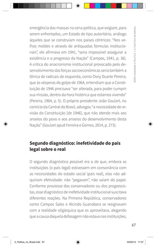 67
SÉRIE
CIDADANIA
E
POLÍTICA
|
2
|
POLÍTICA
NO
BRASIL
emergência das massas na cena política, que exigiam, para
serem enfrentados, um Estado de tipo autoritário, análogo
àqueles que se construíam nos países cêntricos: “Nos ve-
lhos moldes e através de antiquadas fórmulas institucio-
nais”, ele afirmava em 1941, “seria impossível assegurar a
existência e o progresso da Nação” (Campos, 1941, p. 36).
A crítica do anacronismo institucional provocado pelo de-
senvolvimento das forças socioeconômicas seria também a
tônica de radicais de esquerda, como Osny Duarte Pereira,
que às vésperas do golpe de 1964, entendiam que a Consti-
tuição de 1946 precisava “ser alterada, para poder cumprir
sua missão, dentro da hora histórica que estamos vivendo”
(Pereira, 1964, p. 5). O próprio presidente João Goulart, no
comício da Central do Brasil, advogou “a necessidade de re-
visão da Constituição [de 1946], que não atende mais aos
anseios do povo e aos anseios do desenvolvimento desta
Nação” (Goulart apud Ferreira e Gomes, 2014, p. 273).
Segundo diagnóstico: inefetividade do país
legal sobre o real
O segundo diagnóstico possível era o de que, embora as
instituições (o país legal) estivessem em consonância com
as necessidades do estado social (país real), elas não ad-
quiriam efetividade: não “pegavam”, não saíam do papel.
Conforme proviesse dos conservadores ou dos progressis-
tas, esse diagnóstico de inefetividade institucional suscitava
diferentes reações. Na Primeira República, conservadores
como Campos Sales e Alcindo Guanabara se resignavam
com a realidade oligárquica que os aproveitava, alegando
que a causa daquela defasagem não estava nas instituições,
2_Politica_no_Brasil.indd 67 03/03/15 17:37
 