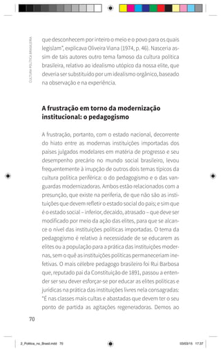 70
CULTURA
POLÍTICA
BRASILEIRA
que desconhecem por inteiro o meio e o povo para os quais
legislam”, explicava Oliveira Viana (1974, p. 46). Nasceria as-
sim de tais autores outro tema famoso da cultura política
brasileira, relativo ao idealismo utópico da nossa elite, que
deveria ser substituído por um idealismo orgânico, baseado
na observação e na experiência.
A frustração em torno da modernização
institucional: o pedagogismo
A frustração, portanto, com o estado nacional, decorrente
do hiato entre as modernas instituições importadas dos
países julgados modelares em matéria de progresso e seu
desempenho precário no mundo social brasileiro, levou
frequentemente à irrupção de outros dois temas típicos da
cultura política periférica: o do pedagogismo e o das van-
guardas modernizadoras. Ambos estão relacionados com a
presunção, que existe na periferia, de que não são as insti-
tuições que devem refletir o estado social do país; e sim que
é o estado social – inferior, decaído, atrasado – que deve ser
modificado por meio da ação das elites, para que se alcan-
ce o nível das instituições políticas importadas. O tema da
pedagogismo é relativo à necessidade de se educarem as
elites ou a população para a prática das instituições moder-
nas, sem o quê as instituições políticas permaneceriam ine-
fetivas. O mais célebre pedagogo brasileiro foi Rui Barbosa
que, reputado pai da Constituição de 1891, passou a enten-
der ser seu dever esforçar-se por educar as elites políticas e
jurídicas na prática das instituições livres nela consagradas:
“É nas classes mais cultas e abastadas que devem ter o seu
ponto de partida as agitações regeneradoras. Demos ao
2_Politica_no_Brasil.indd 70 03/03/15 17:37
 