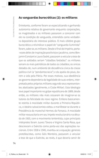 74
CULTURA
POLÍTICA
BRASILEIRA
As vanguardas burocráticas (2): os militares
Entretanto, conforme foram se especializando e ganhando
autonomia relativa do governante enquanto corporações,
os magistrados e os militares passaram a concorrer com
ele na condição de vanguarda, entendida como verdadei-
ra depositária do interesse público. O mais célebre grupo
burocrático a reivindicar o papel de “vanguarda iluminista”
foram, sabe-se, os militares. Desde o final do Império, porta-
-vozes deles de inspiração positivista e jacobina, como Ben-
jamin Constant e Lauro Sodré, passaram a veicular a tese de
que os soldados seriam “cidadãos fardados”: os militares
seriam os mais patrióticos de todos os cidadãos; os únicos
dotados de, num ambiente de decadência cívica da classe
política civil (a “pendantocracia”) e da apatia do povo, da-
rem a vida pela Pátria. Por esses motivos, sua obediência
ao governo dependeria da legalidade de suas ordens, inter-
pretada pelos próprios militares segundo seus representan-
tes abalizados (geralmente, o Clube Militar). Esta ideologia
teve papel importante no golpe republicano de 1889; desde
então, os militares não mais cessaram de imaginar-se os
tutores da felicidade do novo regime. Embora basicamen-
te restrita à mocidade militar durante a Primeira Repúbli-
ca, o ideário salvacionista voltou a manifestar-se durante a
Presidência do marechal Hermes da Fonseca. A mocidade
militar ressuscitaria em seu ímpeto revolucionário na déca-
da de 1920, com o movimento tententista, cujos principais
intérpretes foram Juarez Távora e Virgínio Santa Rosa, que
descreviam o Exército como porta-voz das aspirações na-
cionais. Entre 1930 e 1945, inverteu-se a equação: generais
protofascistas, como Góis Monteiro, passaram a veicular
a tese de que o Exército, ao revés, é que deveria servir de
2_Politica_no_Brasil.indd 74 03/03/15 17:37
 