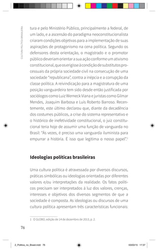 76
CULTURA
POLÍTICA
BRASILEIRA
tura e pelo Ministério Público, principalmente a federal, de
um lado, e a ascensão do paradigma neoconstitucionalista
criaram condições objetivas para a implementação de suas
aspirações de protagonismo na cena política. Segundo os
defensores desta orientação, o magistrado e o promotor
públicodeveriamorientarasuaaçãoconformeumativismo
constitucional,queoserigisseàcondiçãodesubstitutospro-
cessuais da própria sociedade civil na consecução de uma
sociedade “republicana”, contra a inépcia e a corrupção da
classe política. A reivindicação para a magistratura de uma
posição vanguardeira tem sido desde então justificada por
sociólogos como Luiz Werneck Viana e juristas como Gilmar
Mendes, Joaquim Barbosa e Luís Roberto Barroso. Recen-
temente, este último declarou que, diante da decadência
dos costumes públicos, a crise do sistema representativo e
o histórico de inefetividade constitucional, o juiz constitu-
cional teria hoje de assumir uma função de vanguarda no
Brasil: “Às vezes, é preciso uma vanguarda iluminista para
empurrar a história. É isso que legitima o nosso papel”.1
Ideologias políticas brasileiras
Uma cultura política é atravessada por diversos discursos,
práticas simbólicas ou ideologias orientadas por diferentes
valores e/ou interpretações da realidade. Os fatos políti-
cos precisam ser interpretados à luz dos valores, crenças,
interesses e objetivos dos diversos segmentos de que a
sociedade é composta. As ideologias ou discursos de uma
cultura política apresentam três características funcionais:
1 O GLOBO, edição de 14 de dezembro de 2013, p. 2.
2_Politica_no_Brasil.indd 76 03/03/15 17:37
 