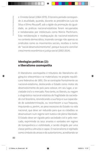 80
CULTURA
POLÍTICA
BRASILEIRA
e Ernesto Geisel (1964-1979). O terceiro período correspon-
de à atualidade, quando, durante as presidências Lula da
Silva e Dilma Rousseff, sob a égide da promoção da igual-
dade, as práticas nacional-estatistas foram recuperadas
e reelaboradas por intelectuais como Márcio Pochmann.
Esta reelaboração e readequação do nacional-estatismo
no contexto democrático, trazendo consigo não apenas os
sindicatos como os movimentos sociais, recebeu o nome
de “social-desenvolvimentismo”, porque buscaria conciliar
crescimento econômico e justiça social (2002-2014).
Ideologias políticas (2):
o liberalismo cosmopolita
O liberalismo cosmopolita é tributário do liberalismo oli-
gárquico oitocentista e se materializou no projeto republi-
cano federativo de 1891. Ele se contrapõe frontalmente ao
nacional-estatismo, deslocando o Estado como motor do
desenvolvimento do país para colocar, em seu lugar, a so-
ciedade civil e o mercado. Para tanto, os liberais, ou negam
o diagnóstico nacional-estatista de fragilidade da socieda-
de civil brasileira, reivindicando a sua força e sua capacida-
de de autodeterminação, ou reconhecem a sua fraqueza,
imputando-a, porém, ao peso excessivo do Estado na vida
nacional, que deve ser reduzido para que os cidadãos se
desenvolvam num regime sem tutela e de plena liberdade.
O Estado deve ser vigiado pela sociedade civil e pelo mer-
cado, exprimindo os seus anseios e vontades em regime
de transparência e visibilidade, e sendo dirigido por uma
classe política altruísta e capaz. O nacionalismo é rejeitado
como símbolo do atraso e do autoritarismo, acreditando-se
2_Politica_no_Brasil.indd 80 03/03/15 17:37
 