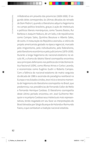 82
CULTURA
POLÍTICA
BRASILEIRA
mifederativa em proveito das províncias (1828-1836). O se-
gundo deles correspondeu às últimas décadas do reinado
de Dom Pedro II, quando o liberalismo adquiriu hegemonia
no campo político brasileiro, graças à ação de intelectuais
e políticos liberais monárquicos, como Tavares Bastos, Rui
Barbosa e Joaquim Nabuco, de um lado, e de republicanos
como Campos Sales, Quintino Bocaiuva e Alberto Sales,
de outro. A instauração da República assinalou a vitória do
projeto americanista gestado na época regencial, marcado
pelo imigrantismo, pelo individualismo, pelo federalismo,
peloliberalismoeconômicoepelojudiciarismo(1870-1930).
Durante a longa hegemonia do nacional-estatismo no sé-
culo XX, a chama do ideário liberal cosmopolita encontrou
seus principais defensores nos políticos da União Democrá-
tica Nacional (UDN), como Afonso Arinos e Carlos Lacerda,
e economistas como Eugênio Gudin e Roberto Campos.
Com a falência do nacional-estatismo de matriz varguista
da década de 1980 e ascensão do paradigma neoliberal na
Europa e nos Estados Unidos, teve início o terceiro momen-
to de hegemonia do liberalismo cosmopolita no Brasil, que
predominou nas presidências de Fernando Collor de Mello
e Fernando Henrique Cardoso. O liberalismo cosmopolita
deste último período encontrou em José Guilherme Mer-
quior e no próprio Cardoso seus intelectuais mais represen-
tativos, tendo resgatado em seu favor as interpretações do
Brasil deixadas por Sérgio Buarque de Holanda e Raimundo
Faoro, e que combatiam a tradição nacional-estatista.
2_Politica_no_Brasil.indd 82 03/03/15 17:37
 