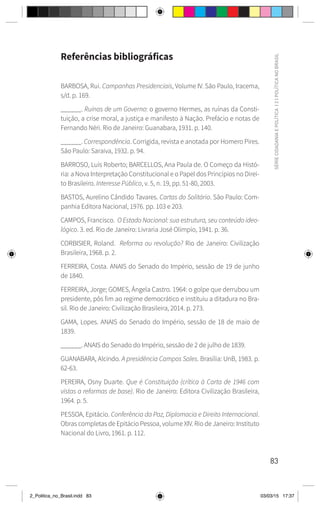 83
SÉRIE
CIDADANIA
E
POLÍTICA
|
2
|
POLÍTICA
NO
BRASIL
Referências bibliográficas
BARBOSA, Rui. Campanhas Presidenciais, Volume IV. São Paulo, Iracema,
s/d. p. 169.
______. Ruínas de um Governo: o governo Hermes, as ruínas da Consti-
tuição, a crise moral, a justiça e manifesto à Nação. Prefácio e notas de
Fernando Néri. Rio de Janeiro: Guanabara, 1931. p. 140.
______. Correspondência. Corrigida, revista e anotada por Homero Pires.
São Paulo: Saraiva, 1932. p. 94.
BARROSO, Luís Roberto; BARCELLOS, Ana Paula de. O Começo da Histó-
ria: a Nova Interpretação Constitucional e o Papel dos Princípios no Direi-
to Brasileiro. Interesse Público, v. 5, n. 19, pp. 51-80, 2003.
BASTOS, Aurelino Cândido Tavares. Cartas do Solitário. São Paulo: Com-
panhia Editora Nacional, 1976. pp. 103 e 203.
CAMPOS, Francisco. O Estado Nacional: sua estrutura, seu conteúdo ideo-
lógico. 3. ed. Rio de Janeiro: Livraria José Olímpio, 1941. p. 36.
CORBISIER, Roland. Reforma ou revolução? Rio de Janeiro: Civilização
Brasileira, 1968. p. 2.
FERREIRA, Costa. ANAIS do Senado do Império, sessão de 19 de junho
de 1840.
FERREIRA, Jorge; GOMES, Ângela Castro. 1964: o golpe que derrubou um
presidente, pôs fim ao regime democrático e instituiu a ditadura no Bra-
sil. Rio de Janeiro: Civilização Brasileira, 2014. p. 273.
GAMA, Lopes. ANAIS do Senado do Império, sessão de 18 de maio de
1839.
______. ANAIS do Senado do Império, sessão de 2 de julho de 1839.
GUANABARA, Alcindo. A presidência Campos Sales. Brasília: UnB, 1983. p.
62-63.
PEREIRA, Osny Duarte. Que é Constituição (crítica à Carta de 1946 com
vistas a reformas de base). Rio de Janeiro: Editora Civilização Brasileira,
1964. p. 5.
PESSOA, Epitácio. Conferência da Paz, Diplomacia e Direito Internacional.
Obras completas de Epitácio Pessoa, volume XIV. Rio de Janeiro: Instituto
Nacional do Livro, 1961. p. 112.
2_Politica_no_Brasil.indd 83 03/03/15 17:37
 