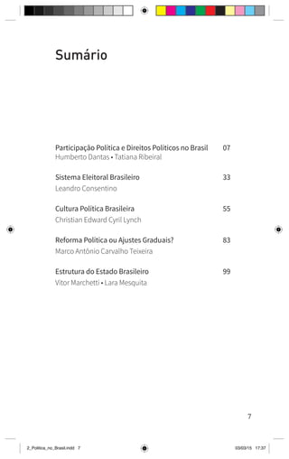 7
Sumário
Participação Política e Direitos Políticos no Brasil	 07
Humberto Dantas • Tatiana Ribeiral
Sistema Eleitoral Brasileiro	 33
Leandro Consentino
Cultura Política Brasileira	 55
Christian Edward Cyril Lynch
Reforma Política ou Ajustes Graduais?	 83
Marco Antônio Carvalho Teixeira
Estrutura do Estado Brasileiro	 99
Vitor Marchetti • Lara Mesquita
2_Politica_no_Brasil.indd 7 03/03/15 17:37
 