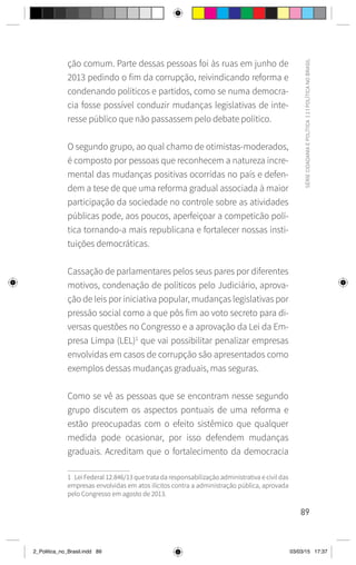 89
SÉRIE
CIDADANIA
E
POLÍTICA
|
2
|
POLÍTICA
NO
BRASIL
ção comum. Parte dessas pessoas foi às ruas em junho de
2013 pedindo o fim da corrupção, reivindicando reforma e
condenando políticos e partidos, como se numa democra-
cia fosse possível conduzir mudanças legislativas de inte-
resse público que não passassem pelo debate político.
O segundo grupo, ao qual chamo de otimistas-moderados,
é composto por pessoas que reconhecem a natureza incre-
mental das mudanças positivas ocorridas no país e defen-
dem a tese de que uma reforma gradual associada à maior
participação da sociedade no controle sobre as atividades
públicas pode, aos poucos, aperfeiçoar a competicão polí-
tica tornando-a mais republicana e fortalecer nossas insti-
tuições democráticas.
Cassação de parlamentares pelos seus pares por diferentes
motivos, condenação de políticos pelo Judiciário, aprova-
ção de leis por iniciativa popular, mudanças legislativas por
pressão social como a que pôs fim ao voto secreto para di-
versas questões no Congresso e a aprovação da Lei da Em-
presa Limpa (LEL)1
que vai possibilitar penalizar empresas
envolvidas em casos de corrupção são apresentados como
exemplos dessas mudanças graduais, mas seguras.
Como se vê as pessoas que se encontram nesse segundo
grupo discutem os aspectos pontuais de uma reforma e
estão preocupadas com o efeito sistêmico que qualquer
medida pode ocasionar, por isso defendem mudanças
graduais. Acreditam que o fortalecimento da democracia
1 Lei Federal 12.846/13 que trata da responsabilização administrativa e civil das
empresas envolvidas em atos ilícitos contra a administração pública, aprovada
pelo Congresso em agosto de 2013.
2_Politica_no_Brasil.indd 89 03/03/15 17:37
 