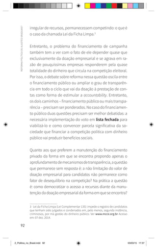 92
REFORMA
POLÍTICA
OU
AJUSTES
GRADUAIS?
irregular de recursos, permanecessem competindo: o que é
o caso da chamada Lei da Ficha Limpa.3
Entretanto, o problema do financiamento de campanha
também tem a ver com o fato de ele depender quase que
exclusivamente da doação empresarial e se agrava em ra-
zão de pouquíssimas empresas responderem pela quase
totalidade do dinheiro que circula na competição eleitoral.
Por isso, o debate sobre reforma nessa questão oscila entre
o financiamento público ou ampliar o grau de transparên-
cia em todo o ciclo que vai da doação à prestação de con-
tas como forma de estimular a accountability. Entretanto,
os dois caminhos – financiamento público ou mais transpa-
rência – precisam ser ponderados. No caso do financiamen-
to público duas questões precisam ser melhor debatidas: a
necessária implementação do voto em lista fechada para
viabilizá-lo e como convencer parcela significativa da so-
ciedade que financiar a competição política com dinheiro
público vai produzir benefícios sociais.
Quanto aos que preferem a manutenção do financiamento
privado da forma em que se encontra propondo apenas o
aprofundamentodemecanismosdetransparência,aquestão
que permanece sem resposta é: a não limitação do valor de
doação empresarial para candidatos não permanece como
fator de desequilíbrio na competição? Na prática a questão
é: como democratizar o acesso a recursos diante da manu-
tenção da doação empresarial da forma em que se encontra?
3 Lei da Ficha Limpa (Lei Complementar 135): impede o registro de candidatos
que tenham sido julgados e condenados em, pelo menos, segunda instância,
criminosos, por má gestão do dinheiro público. Ver www.mcce.org.br Acesso
em: 07 dez. 2014.
2_Politica_no_Brasil.indd 92 03/03/15 17:37
 