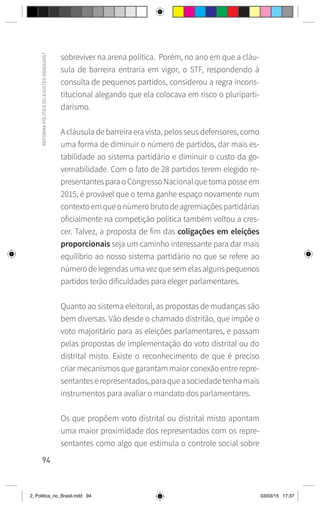 94
REFORMA
POLÍTICA
OU
AJUSTES
GRADUAIS?
sobreviver na arena política. Porém, no ano em que a cláu-
sula de barreira entraria em vigor, o STF, respondendo à
consulta de pequenos partidos, considerou a regra incons-
titucional alegando que ela colocava em risco o pluriparti-
darismo.
A cláusula de barreira era vista, pelos seus defensores, como
uma forma de diminuir o número de partidos, dar mais es-
tabilidade ao sistema partidário e diminuir o custo da go-
vernabilidade. Com o fato de 28 partidos terem elegido re-
presentantesparaoCongressoNacionalquetomaposseem
2015, é provável que o tema ganhe espaço novamente num
contextoemqueonúmerobrutodeagremiaçõespartidárias
oficialmente na competição política também voltou a cres-
cer. Talvez, a proposta de fim das coligações em eleições
proporcionais seja um caminho interessante para dar mais
equilíbrio ao nosso sistema partidário no que se refere ao
númerodelegendasumavezquesemelasalgunspequenos
partidos terão dificuldades para eleger parlamentares.
Quanto ao sistema eleitoral, as propostas de mudanças são
bem diversas. Vão desde o chamado distritão, que impõe o
voto majoritário para as eleições parlamentares, e passam
pelas propostas de implementação do voto distrital ou do
distrital misto. Existe o reconhecimento de que é preciso
criar mecanismos que garantam maior conexão entre repre-
sentanteserepresentados,paraqueasociedadetenhamais
instrumentos para avaliar o mandato dos parlamentares.
Os que propõem voto distrital ou distrital misto apontam
uma maior proximidade dos representados com os repre-
sentantes como algo que estimula o controle social sobre
2_Politica_no_Brasil.indd 94 03/03/15 17:37
 