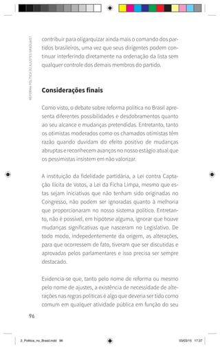 96
REFORMA
POLÍTICA
OU
AJUSTES
GRADUAIS?
contribuir para oligarquizar ainda mais o comando dos par-
tidos brasileiros, uma vez que seus dirigentes podem con-
tinuar interferindo diretamente na ordenação da lista sem
qualquer controle dos demais membros do partido.
Considerações finais
Como visto, o debate sobre reforma política no Brasil apre-
senta diferentes possibilidades e desdobramentos quanto
ao seu alcance e mudanças pretendidas. Entretanto, tanto
os otimistas moderados como os chamados otimistas têm
razão quando duvidam do efeito positivo de mudanças
abruptas e reconhecem avanços no nosso estágio atual que
os pessimistas insistem em não valorizar.
A instituição da fidelidade partidária, a Lei contra Capta-
ção Ilícita de Votos, a Lei da Ficha Limpa, mesmo que es-
tas sejam iniciativas que não tenham sido originadas no
Congresso, não podem ser ignoradas quanto à melhoria
que proporcionaram no nosso sistema político. Entretan-
to, não é possível, em hipótese alguma, ignorar que houve
mudanças significativas que nasceram no Legislativo. De
todo modo, indepedentemente da origem, as alterações,
para que ocorressem de fato, tiveram que ser discutidas e
aprovadas pelos parlamentares e isso precisa ser sempre
destacado.
Evidencia-se que, tanto pelo nome de reforma ou mesmo
pelo nome de ajustes, a existência de necessidade de alte-
rações nas regras políticas é algo que deveria ser tido como
comum em qualquer atividade pública em função do seu
2_Politica_no_Brasil.indd 96 03/03/15 17:37
 