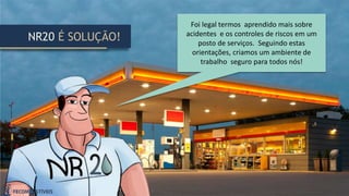 NR20 É SOLUÇÃO!
Foi legal termos aprendido mais sobre
acidentes e os controles de riscos em um
posto de serviços. Seguindo estas
orientações, criamos um ambiente de
trabalho seguro para todos nós!
 
