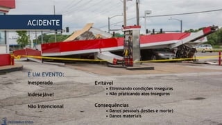 Evitável
• Eliminando condições inseguras
• Não praticando atos inseguros
Consequências
• Danos pessoais (lesões e morte)
• Danos materiais
ACIDENTE
É UM EVENTO:
Inesperado
Indesejável
Não intencional
 