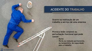 Ocorre na realização de um
trabalho a serviço de uma empresa
Provoca lesão corporal ou
perturbação funcional que pode
causar:
• Morte
• Perda ou redução permanente,
ou temporária, da capacidade
para o trabalho
ACIDENTE DO TRABALHO
 