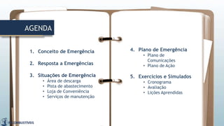 AGENDA
1. Conceito de Emergência
2. Resposta a Emergências
3. Situações de Emergência
• Área de descarga
• Pista de abastecimento
• Loja de Conveniência
• Serviços de manutenção
4. Plano de Emergência
• Plano de
Comunicações
• Plano de Ação
5. Exercícios e Simulados
• Cronograma
• Avaliação
• Lições Aprendidas
 