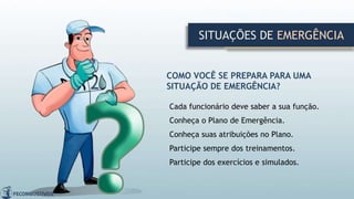 SITUAÇÕES DE EMERGÊNCIA
COMO VOCÊ SE PREPARA PARA UMA
SITUAÇÃO DE EMERGÊNCIA?
Cada funcionário deve saber a sua função.
Conheça o Plano de Emergência.
Conheça suas atribuições no Plano.
Participe sempre dos treinamentos.
Participe dos exercícios e simulados.
 
