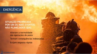 SITUAÇÃO PROVOCADA
POR UM OU MAIS EVENTOS
NÃO PLANEJADOS QUE:
EMERGÊNCIA
Alteram a normalidade
das operações do posto
Tenham consequências indesejadas
Exijam resposta rápida
 