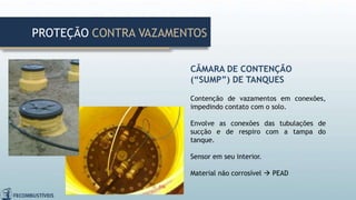 CÂMARA DE CONTENÇÃO
(“SUMP”) DE TANQUES
Contenção de vazamentos em conexões,
impedindo contato com o solo.
Envolve as conexões das tubulações de
sucção e de respiro com a tampa do
tanque.
Sensor em seu interior.
Material não corrosível  PEAD
PROTEÇÃO CONTRA VAZAMENTOS
 