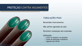 TUBULAÇÕES PEAD
Revestidas internamente.
Não sofrem agressão do solo.
Permitem instalação sem emendas.
Utilização:
• entre os tanques e as bombas
• linhas da descarga à distância
• ligações dos filtros
PROTEÇÃO CONTRA VAZAMENTOS
 