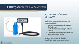 SISTEMA ELETRÔNICO DE
DETECÇÃO
Indicação ou monitoramento da
estanqueidade:
• interstício nos tanques de parede
dupla (poço)
• controle de estoque de produto nos
tanques
• câmara de contenção de bombas de
abastecimento e filtros
Detecta a presença de líquido
(produto e água) através de sensor.
PROTEÇÃO CONTRA VAZAMENTOS
 