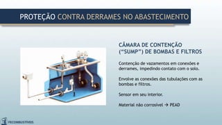 CÂMARA DE CONTENÇÃO
(“SUMP”) DE BOMBAS E FILTROS
Contenção de vazamentos em conexões e
derrames, impedindo contato com o solo.
Envolve as conexões das tubulações com as
bombas e filtros.
Sensor em seu interior.
Material não corrosível  PEAD
PROTEÇÃO CONTRA DERRAMES NO ABASTECIMENTO
 