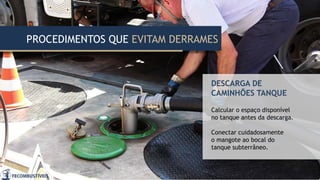 PROCEDIMENTOS QUE EVITAM DERRAMES
DESCARGA DE
CAMINHÕES TANQUE
Calcular o espaço disponível
no tanque antes da descarga.
Conectar cuidadosamente
o mangote ao bocal do
tanque subterrâneo.
 