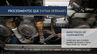 MANUTENÇÃO DE
EQUIPAMENTOS
Cuidar para que o produto
perdido nas bombas e filtros
fique retido nos “sumps”.
PROCEDIMENTOS QUE EVITAM DERRAMES
 