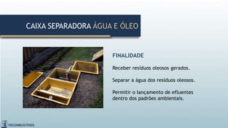 FINALIDADE
Receber resíduos oleosos gerados.
Separar a água dos resíduos oleosos.
Permitir o lançamento de efluentes
dentro dos padrões ambientais.
CAIXA SEPARADORA ÁGUA E ÓLEO
 