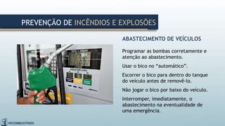 ABASTECIMENTO DE VEÍCULOS
Programar as bombas corretamente e
atenção ao abastecimento.
Usar o bico no “automático”.
Escorrer o bico para dentro do tanque
do veículo antes de removê-lo.
Não jogar o bico por baixo do veículo.
Interromper, imediatamente, o
abastecimento na eventualidade de
uma emergência.
PREVENÇÃO DE INCÊNDIOS E EXPLOSÕES
 