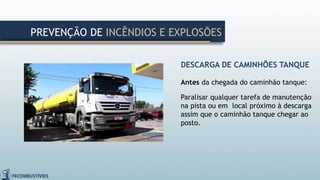 DESCARGA DE CAMINHÕES TANQUE
Antes da chegada do caminhão tanque:
Paralisar qualquer tarefa de manutenção
na pista ou em local próximo à descarga
assim que o caminhão tanque chegar ao
posto.
PREVENÇÃO DE INCÊNDIOS E EXPLOSÕES
 