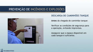 DESCARGA DE CAMINHÕES TANQUE
Antes da chegada do caminhão tanque:
Verificar as condições de segurança para
a operação, evitando improvisos.
Assegurar que o espaço disponível em
cada tanque é suficiente.
PREVENÇÃO DE INCÊNDIOS E EXPLOSÕES
 