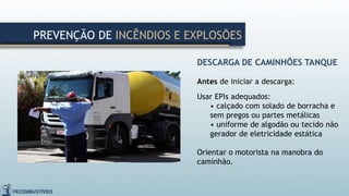 DESCARGA DE CAMINHÕES TANQUE
Antes de iniciar a descarga:
Usar EPIs adequados:
• calçado com solado de borracha e
sem pregos ou partes metálicas
• uniforme de algodão ou tecido não
gerador de eletricidade estática
Orientar o motorista na manobra do
caminhão.
PREVENÇÃO DE INCÊNDIOS E EXPLOSÕES
 