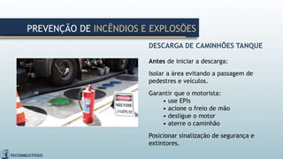 DESCARGA DE CAMINHÕES TANQUE
Antes de iniciar a descarga:
Isolar a área evitando a passagem de
pedestres e veículos.
Garantir que o motorista:
• use EPIs
• acione o freio de mão
• desligue o motor
• aterre o caminhão
Posicionar sinalização de segurança e
extintores.
PREVENÇÃO DE INCÊNDIOS E EXPLOSÕES
 