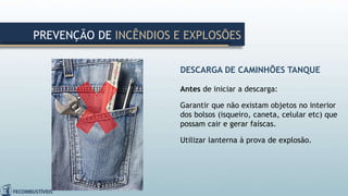 DESCARGA DE CAMINHÕES TANQUE
Antes de iniciar a descarga:
Garantir que não existam objetos no interior
dos bolsos (isqueiro, caneta, celular etc) que
possam cair e gerar faíscas.
Utilizar lanterna à prova de explosão.
PREVENÇÃO DE INCÊNDIOS E EXPLOSÕES
 