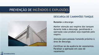 DESCARGA DE CAMINHÕES TANQUE
Durante a descarga:
Manter atenção aos respiros dos tanques
durante toda a descarga, paralisando a
operação caso produto seja expelido pelo
respiro.
Atenção para pessoas fumando próximo à
área de descarga.
Certificar-se da ausência de vazamentos.
Paralisar a operação em caso de
vazamento.
PREVENÇÃO DE INCÊNDIOS E EXPLOSÕES
 