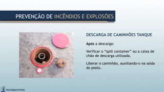 DESCARGA DE CAMINHÕES TANQUE
Após a descarga:
Verificar o “spill container” ou a caixa de
chão de descarga utilizada.
Liberar o caminhão, auxiliando-o na saída
do posto.
PREVENÇÃO DE INCÊNDIOS E EXPLOSÕES
 