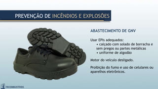 ABASTECIMENTO DE GNV
Usar EPIs adequados:
• calçado com solado de borracha e
sem pregos ou partes metálicas
• uniforme de algodão
Motor do veículo desligado.
Proibição do fumo e uso de celulares ou
aparelhos eletrônicos.
PREVENÇÃO DE INCÊNDIOS E EXPLOSÕES
 