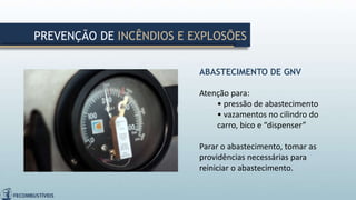ABASTECIMENTO DE GNV
Atenção para:
• pressão de abastecimento
• vazamentos no cilindro do
carro, bico e “dispenser”
Parar o abastecimento, tomar as
providências necessárias para
reiniciar o abastecimento.
PREVENÇÃO DE INCÊNDIOS E EXPLOSÕES
 