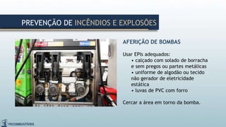 AFERIÇÃO DE BOMBAS
Usar EPIs adequados:
• calçado com solado de borracha
e sem pregos ou partes metálicas
• uniforme de algodão ou tecido
não gerador de eletricidade
estática
• luvas de PVC com forro
Cercar a área em torno da bomba.
PREVENÇÃO DE INCÊNDIOS E EXPLOSÕES
 